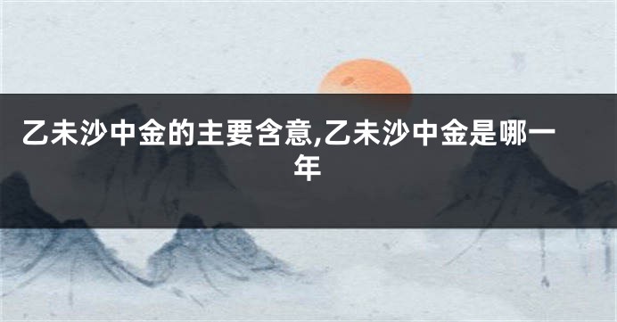 乙未沙中金的主要含意,乙未沙中金是哪一年