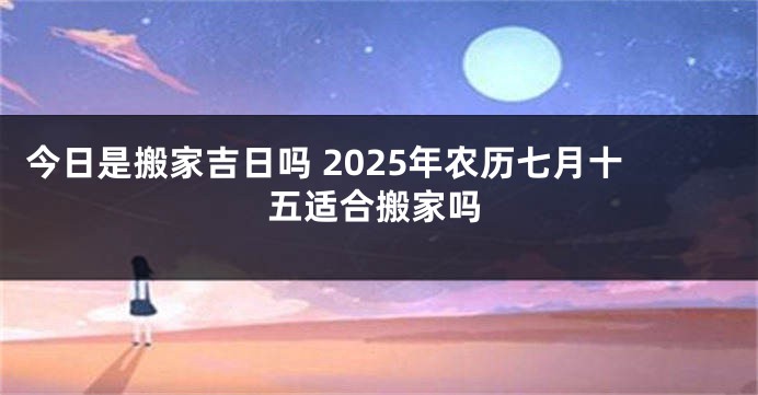 今日是搬家吉日吗 2025年农历七月十五适合搬家吗