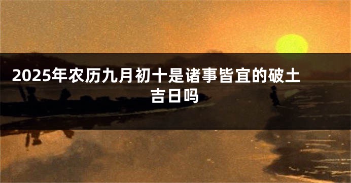 2025年农历九月初十是诸事皆宜的破土吉日吗