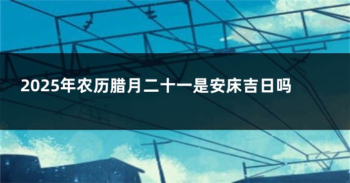 2025年农历腊月二十一是安床吉日吗