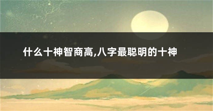 什么十神智商高,八字最聪明的十神