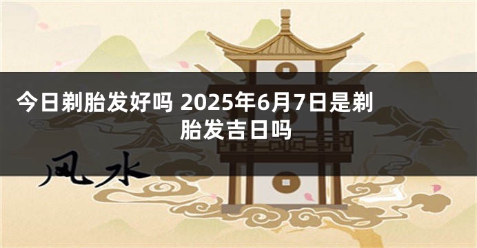 今日剃胎发好吗 2025年6月7日是剃胎发吉日吗