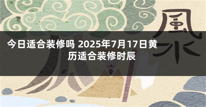 今日适合装修吗 2025年7月17日黄历适合装修时辰