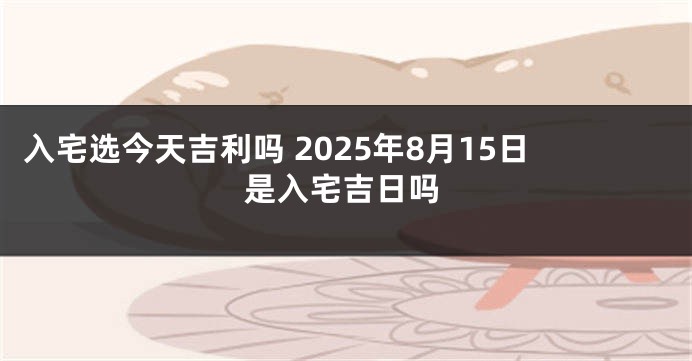入宅选今天吉利吗 2025年8月15日是入宅吉日吗