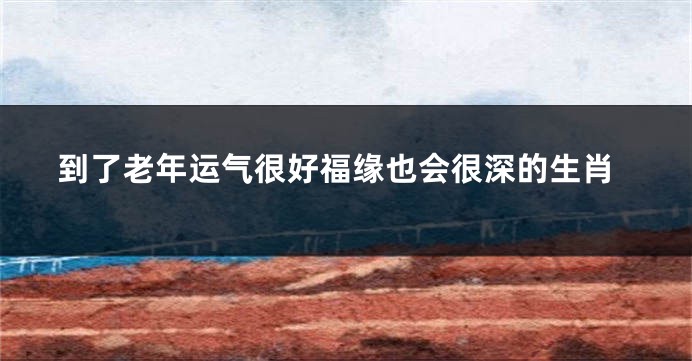 到了老年运气很好福缘也会很深的生肖