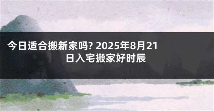 今日适合搬新家吗? 2025年8月21日入宅搬家好时辰