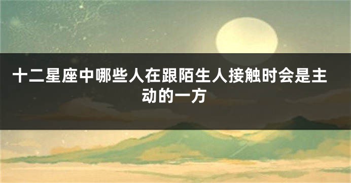 十二星座中哪些人在跟陌生人接触时会是主动的一方