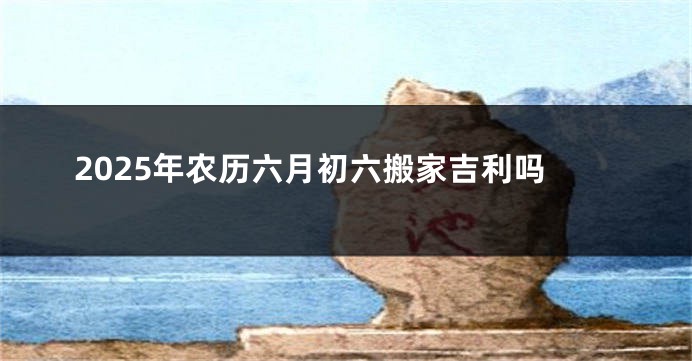 2025年农历六月初六搬家吉利吗