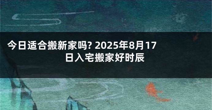 今日适合搬新家吗? 2025年8月17日入宅搬家好时辰