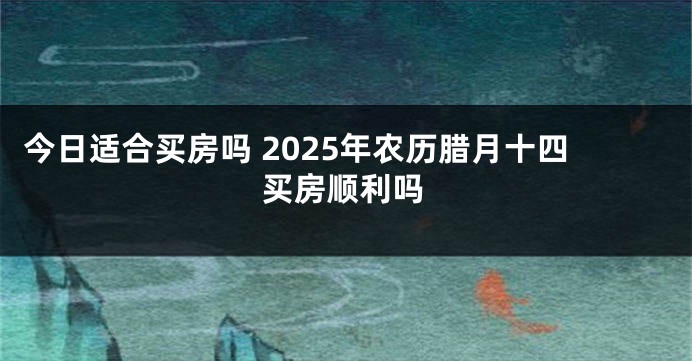 今日适合买房吗 2025年农历腊月十四买房顺利吗