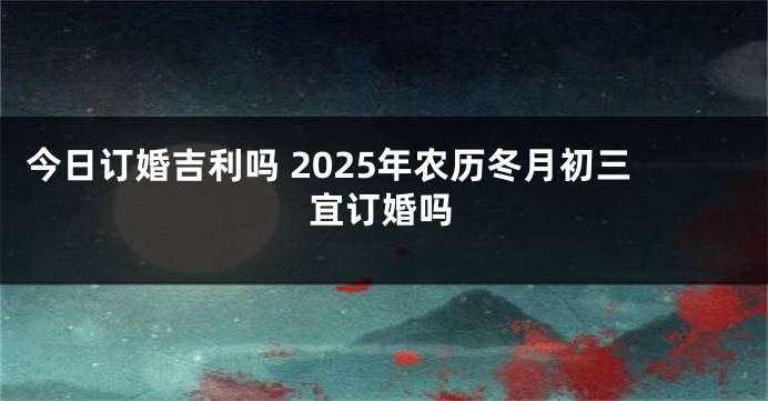 今日订婚吉利吗 2025年农历冬月初三宜订婚吗