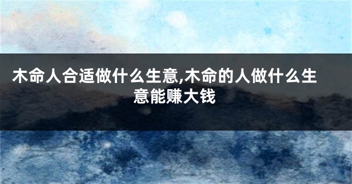 木命人合适做什么生意,木命的人做什么生意能赚大钱