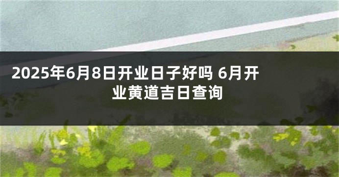 2025年6月8日开业日子好吗 6月开业黄道吉日查询