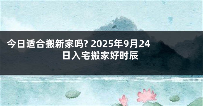 今日适合搬新家吗? 2025年9月24日入宅搬家好时辰
