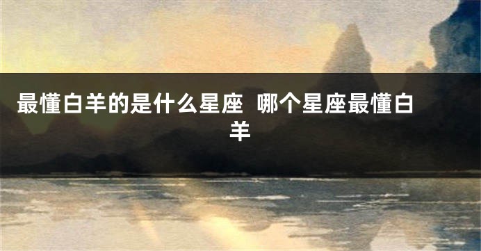 最懂白羊的是什么星座  哪个星座最懂白羊