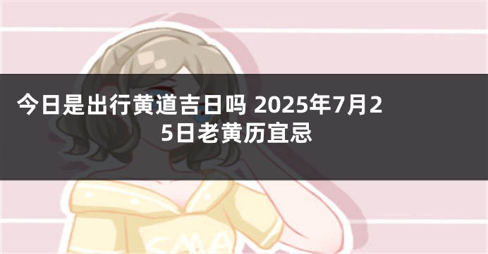 今日是出行黄道吉日吗 2025年7月25日老黄历宜忌