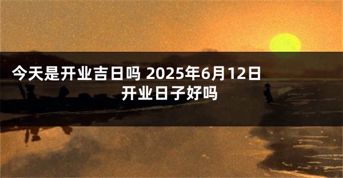 今天是开业吉日吗 2025年6月12日开业日子好吗