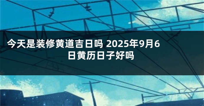 今天是装修黄道吉日吗 2025年9月6日黄历日子好吗