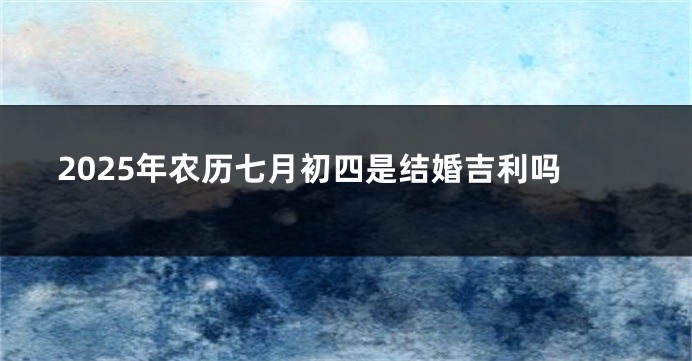 2025年农历七月初四是结婚吉利吗