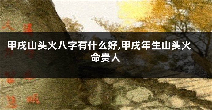 甲戌山头火八字有什么好,甲戌年生山头火命贵人