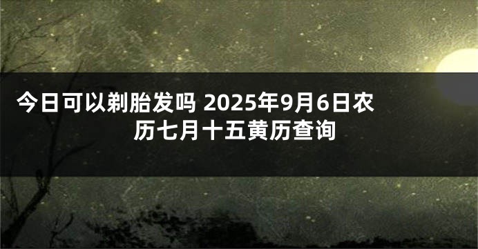 今日可以剃胎发吗 2025年9月6日农历七月十五黄历查询