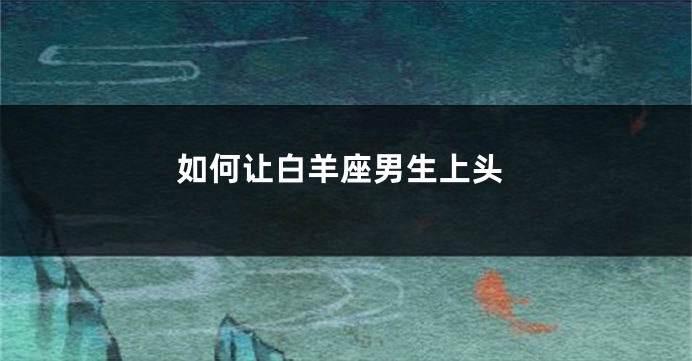 如何让白羊座男生上头