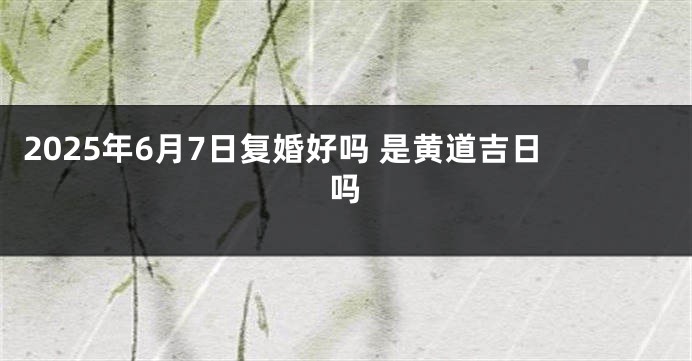 2025年6月7日复婚好吗 是黄道吉日吗