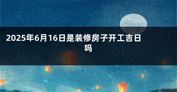 2025年6月16日是装修房子开工吉日吗