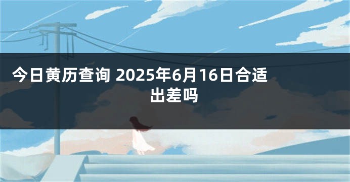 今日黄历查询 2025年6月16日合适出差吗