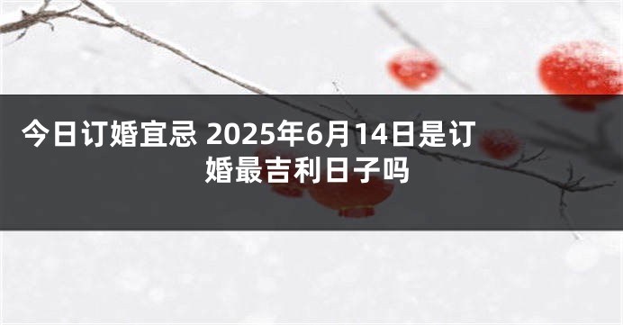 今日订婚宜忌 2025年6月14日是订婚最吉利日子吗