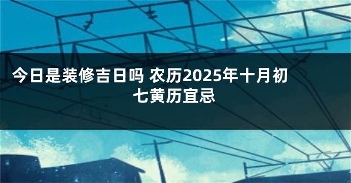 今日是装修吉日吗 农历2025年十月初七黄历宜忌