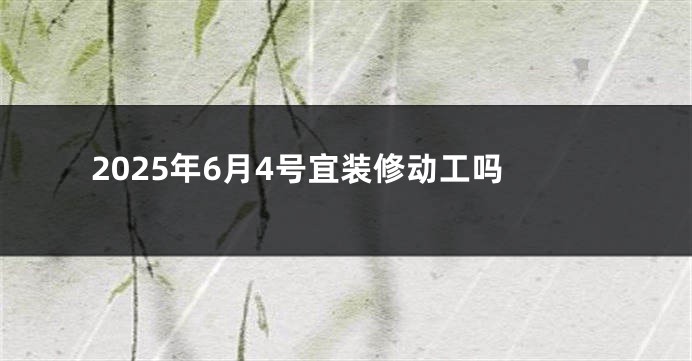 2025年6月4号宜装修动工吗