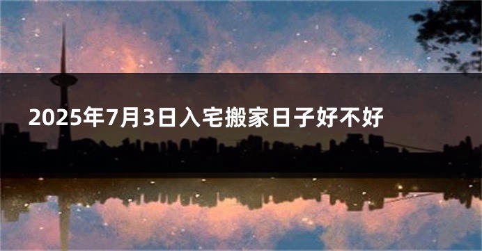 2025年7月3日入宅搬家日子好不好