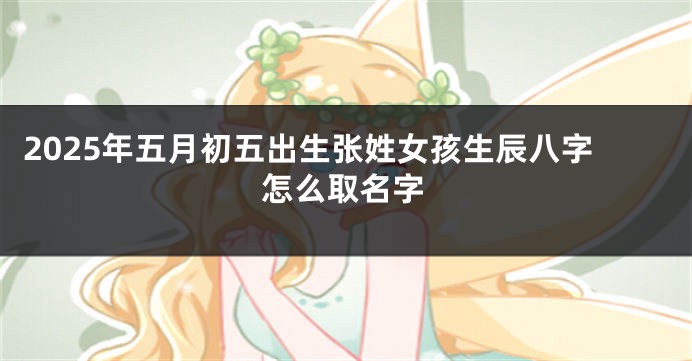 2025年五月初五出生张姓女孩生辰八字怎么取名字