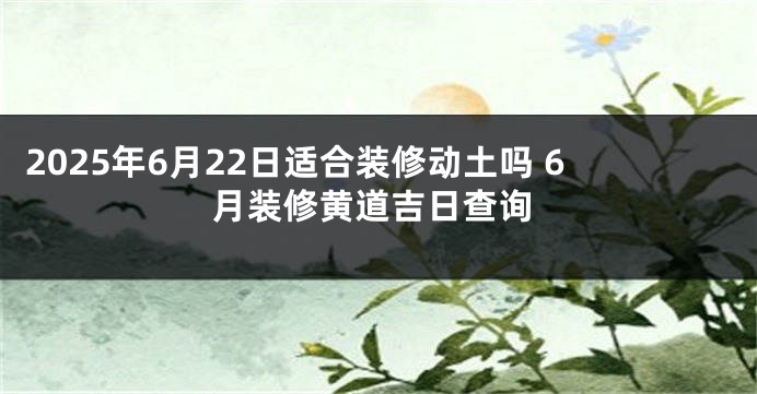 2025年6月22日适合装修动土吗 6月装修黄道吉日查询