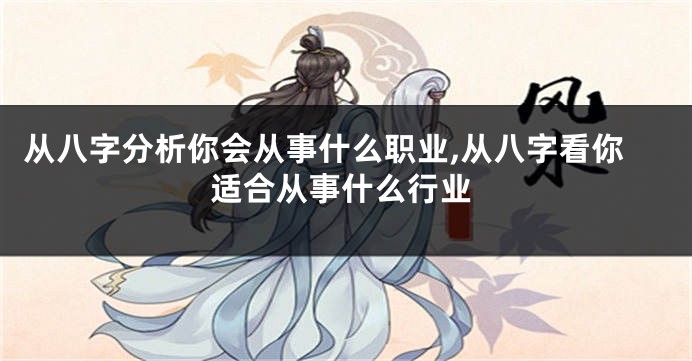 从八字分析你会从事什么职业,从八字看你适合从事什么行业