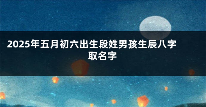2025年五月初六出生段姓男孩生辰八字取名字