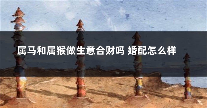 属马和属猴做生意合财吗 婚配怎么样