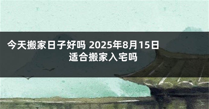 今天搬家日子好吗 2025年8月15日适合搬家入宅吗