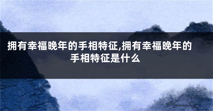拥有幸福晚年的手相特征,拥有幸福晚年的手相特征是什么