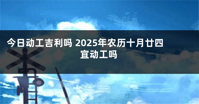 今日动工吉利吗 2025年农历十月廿四宜动工吗