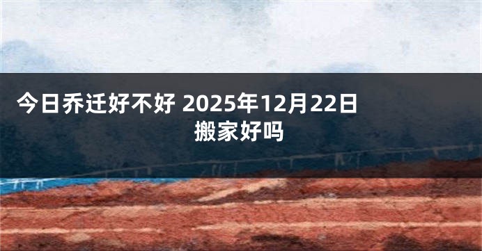 今日乔迁好不好 2025年12月22日搬家好吗