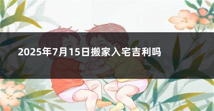 2025年7月15日搬家入宅吉利吗