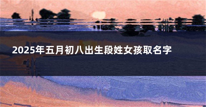 2025年五月初八出生段姓女孩取名字