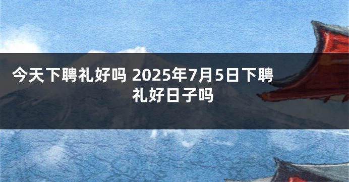 今天下聘礼好吗 2025年7月5日下聘礼好日子吗
