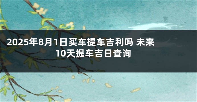 2025年8月1日买车提车吉利吗 未来10天提车吉日查询