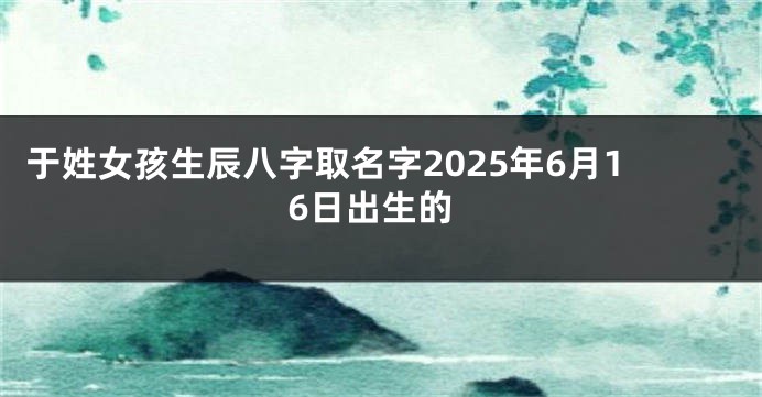 于姓女孩生辰八字取名字2025年6月16日出生的