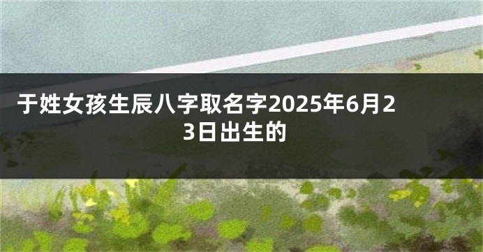 于姓女孩生辰八字取名字2025年6月23日出生的