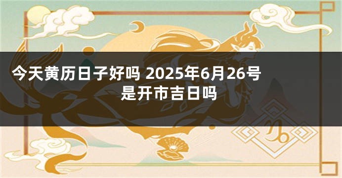 今天黄历日子好吗 2025年6月26号是开市吉日吗
