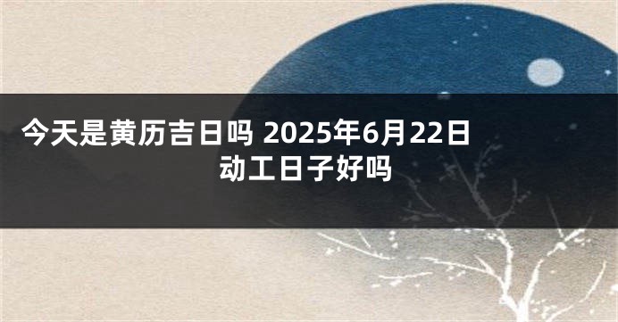 今天是黄历吉日吗 2025年6月22日动工日子好吗